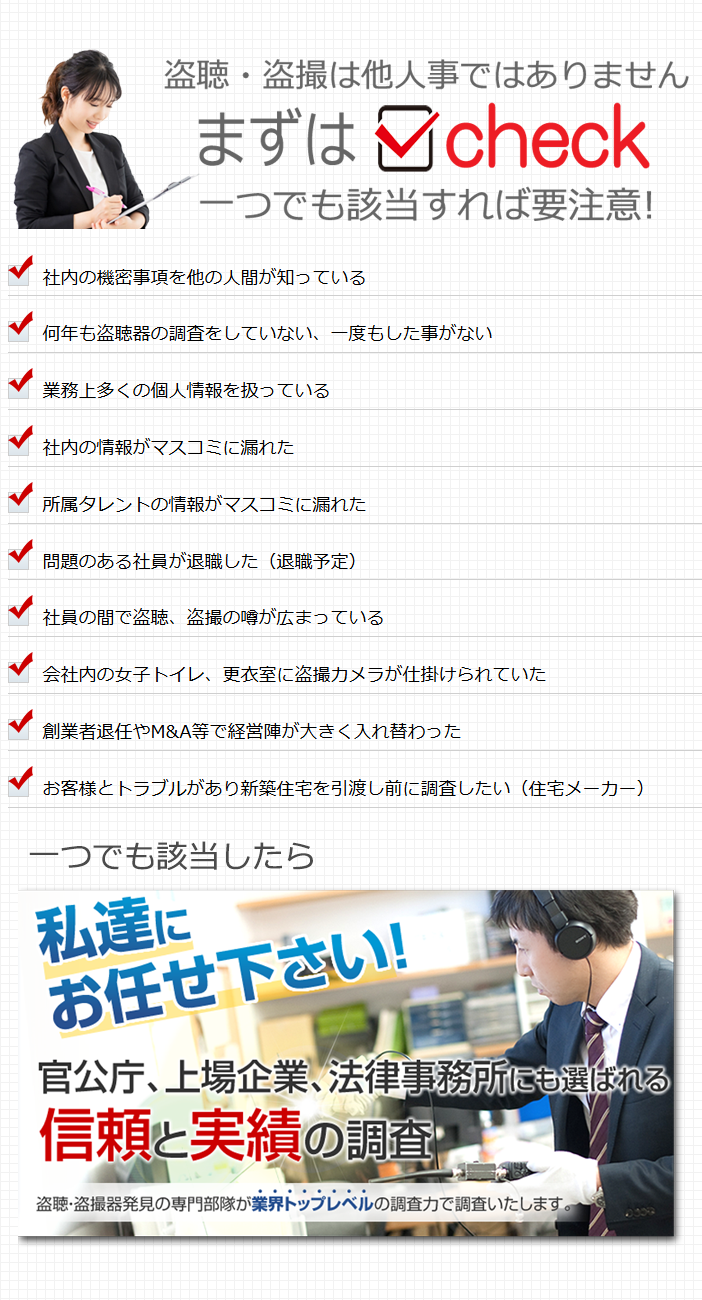 盗聴・盗撮チェックシート　社内の機密事項を他の人間が知っている 何年も盗聴器の調査をしていない、一度もした事がない 業務上多くの個人情報を扱っている 社内の情報がマスコミに漏れた 所属タレントの情報がマスコミに漏れた 問題のある社員が退職した（退職予定） 社員の間で盗聴、盗撮の噂が広まっている 会社内の女子トイレ、更衣室に盗撮カメラが仕掛けられていた 創業者退任やM&A等で経営陣が大きく入れ替わった お客様とトラブルがあり新築住宅を引渡し前に調査したい（住宅メーカー）