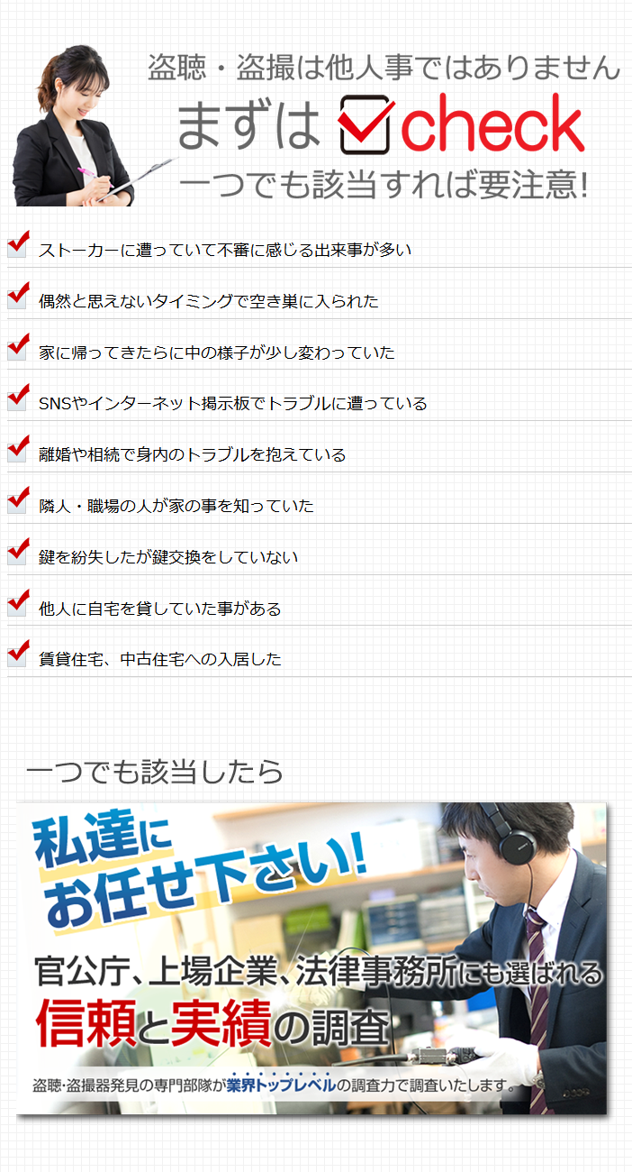 盗聴・盗撮チェックシート　ストーカーに遭っていて不審に感じる出来事が多い 偶然と思えないタイミングで空き巣に入られた 家に帰ってきたらに中の様子が少し変わっていた SNSやインターネット掲示板でトラブルに遭っている 離婚や相続で身内のトラブルを抱えている 隣人・職場の人が家の事を知っていた 鍵を紛失したが鍵交換をしていない 他人に自宅を貸していた事がある 賃貸住宅、中古住宅への入居した